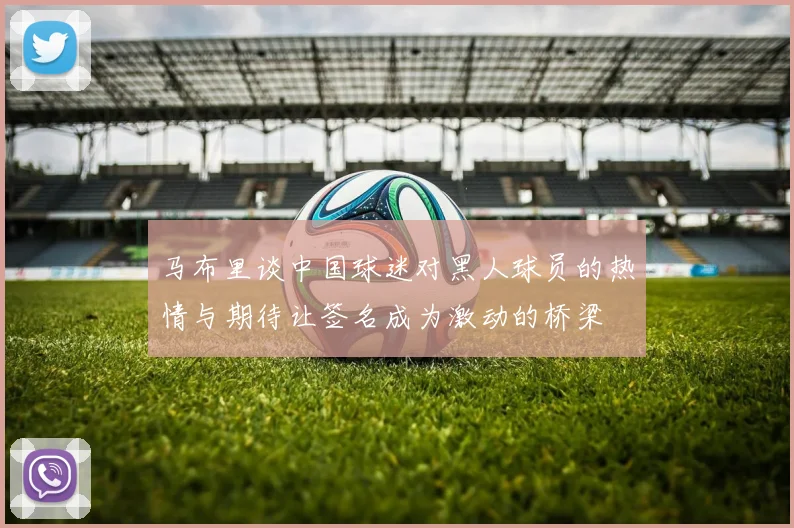 马布里谈中国球迷对黑人球员的热情与期待让签名成为激动的桥梁