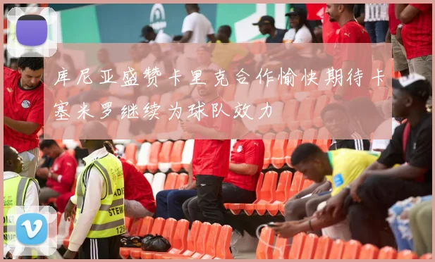 库尼亚盛赞卡里克合作愉快期待卡塞米罗继续为球队效力