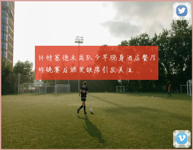 怀特塞德未离队今早现身酒店餐厅昨晚赛后颁奖缺席引发关注