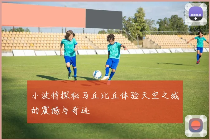 小波特探秘马丘比丘体验天空之城的震撼与奇迹