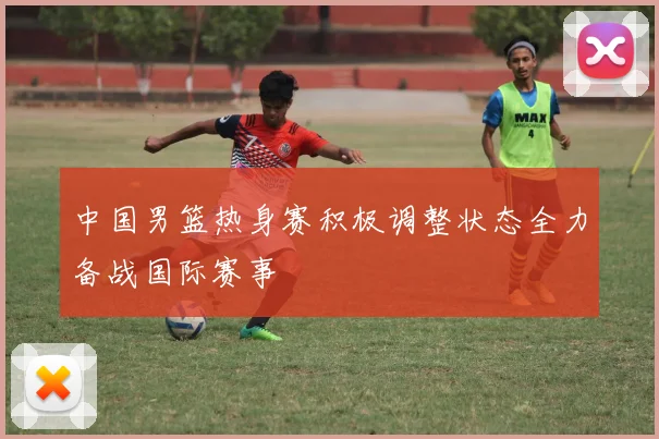 中国男篮热身赛积极调整状态全力备战国际赛事