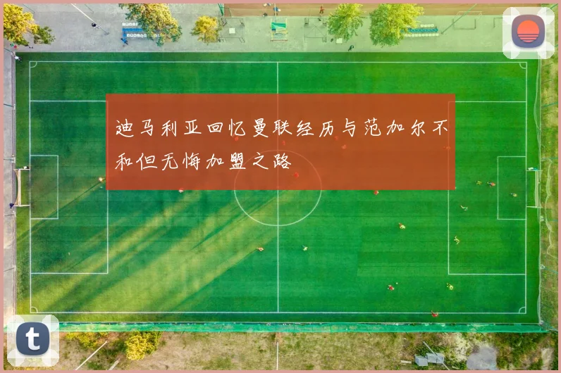 迪马利亚回忆曼联经历与范加尔不和但无悔加盟之路