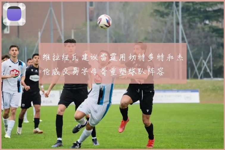 维拉纽瓦建议雷霆用切特多特和杰伦威交易字母哥重塑球队阵容