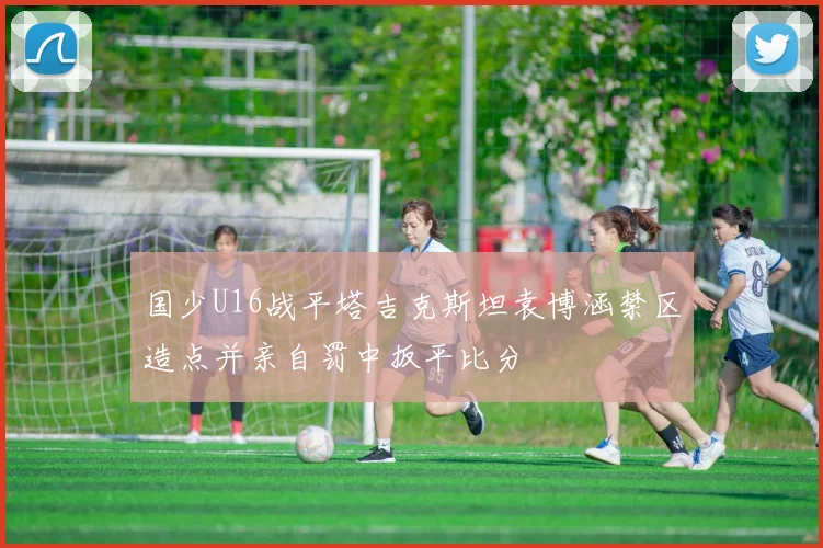 国少U16战平塔吉克斯坦袁博涵禁区造点并亲自罚中扳平比分