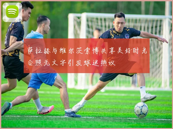 萨拉赫与维尔茨索博共享美好时光合照无文字引发球迷热议