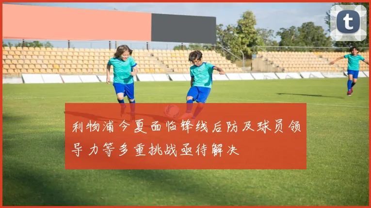 利物浦今夏面临锋线后防及球员领导力等多重挑战亟待解决