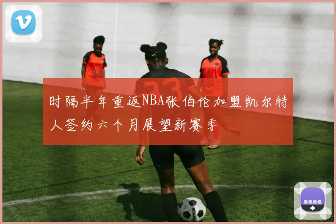 时隔半年重返NBA张伯伦加盟凯尔特人签约六个月展望新赛季