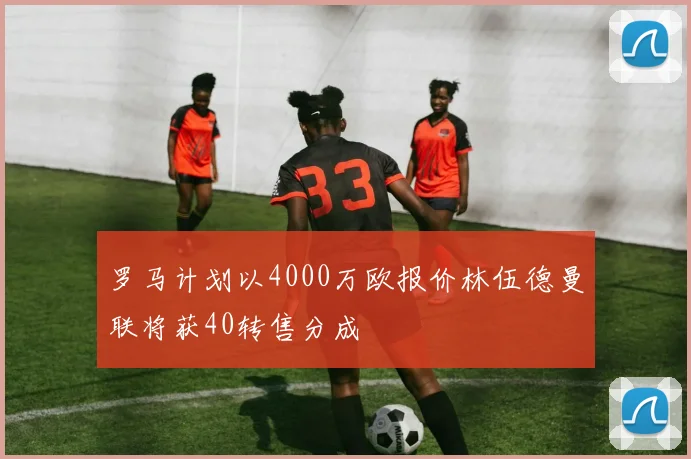 罗马计划以4000万欧报价林伍德曼联将获40转售分成