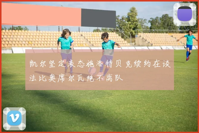 凯尔坚定表态施洛特贝克续约在谈法比奥席尔瓦绝不离队