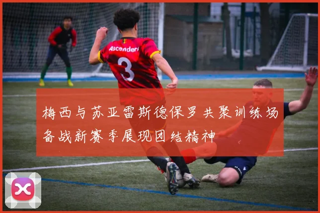 梅西与苏亚雷斯德保罗共聚训练场备战新赛季展现团结精神