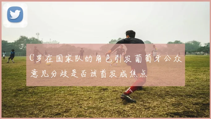 C罗在国家队的角色引发葡萄牙公众意见分歧是否该首发成焦点