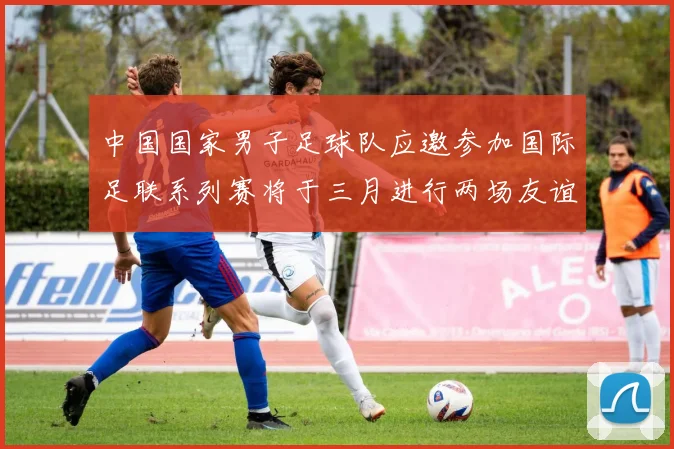 中国国家男子足球队应邀参加国际足联系列赛将于三月进行两场友谊赛