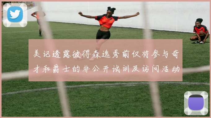 美记透露彼得森选秀前仅将参与奇才和爵士的非公开试训及访问活动