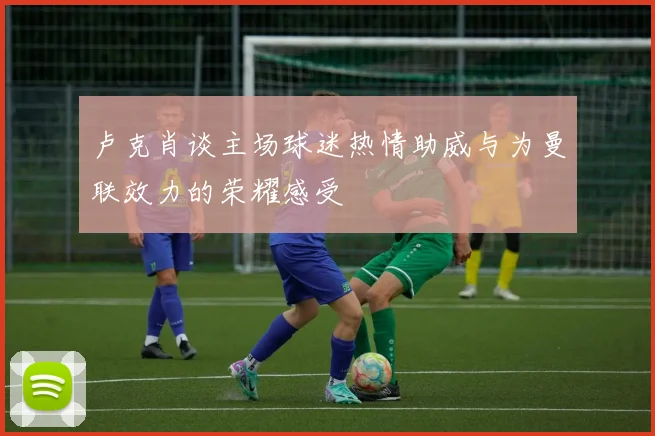 卢克肖谈主场球迷热情助威与为曼联效力的荣耀感受