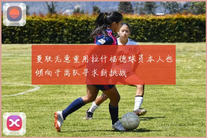 曼联无意重用拉什福德球员本人也倾向于离队寻求新挑战