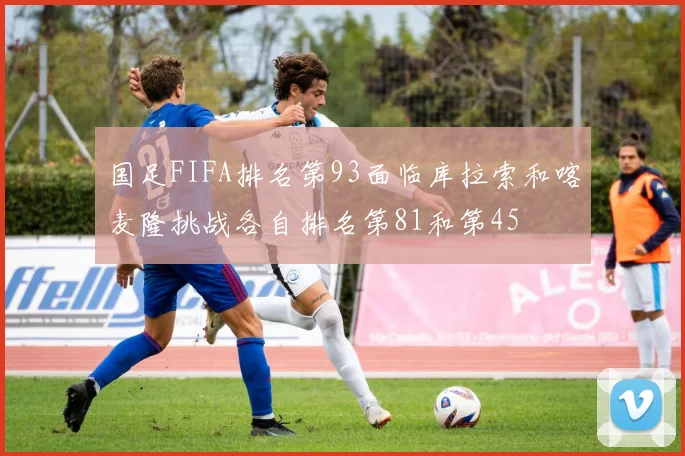 国足FIFA排名第93面临库拉索和喀麦隆挑战各自排名第81和第45