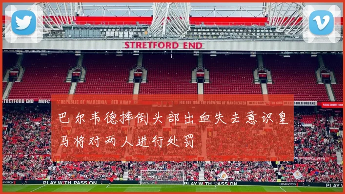 巴尔韦德摔倒头部出血失去意识皇马将对两人进行处罚