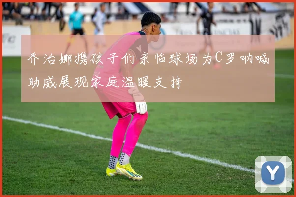 乔治娜携孩子们亲临球场为C罗呐喊助威展现家庭温暖支持