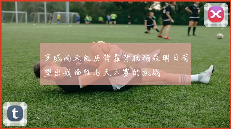 罗威尚未经历背靠背杨瀚森明日有望出战面临七天六赛的挑战